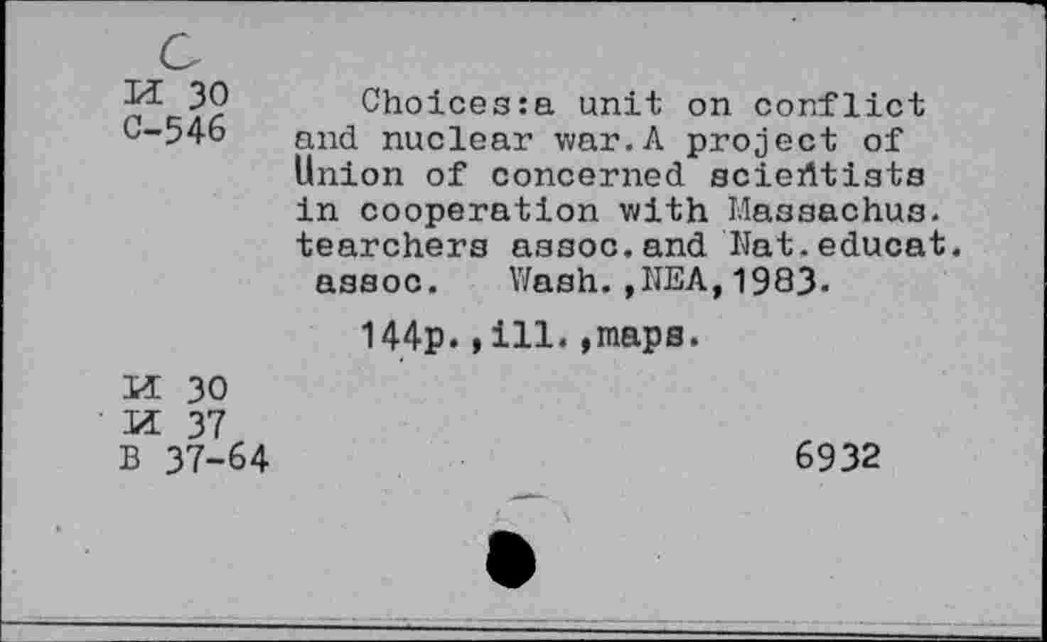 ﻿M 30 C-546	Choices:a unit on conflict and nuclear war.A project of Union of concerned scientists in cooperation with Massachus. tearchers assoc.and Nat.educat assoc. Wash.,NEA,1983- 144p.,ill.»maps.
m: 30 n 37 B 37-64	6932